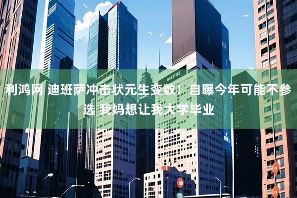 利鸿网 迪班萨冲击状元生变数！自曝今年可能不参选 我妈想让我大学毕业