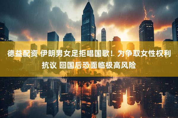 德益配资 伊朗男女足拒唱国歌！为争取女性权利抗议 回国后恐面临极高风险
