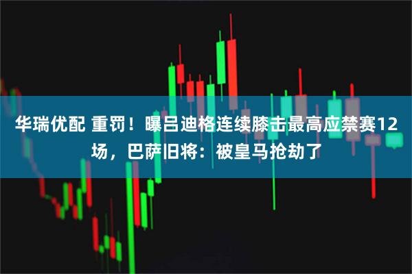 华瑞优配 重罚！曝吕迪格连续膝击最高应禁赛12场，巴萨旧将：被皇马抢劫了