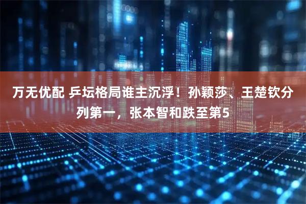 万无优配 乒坛格局谁主沉浮！孙颖莎、王楚钦分列第一，张本智和跌至第5