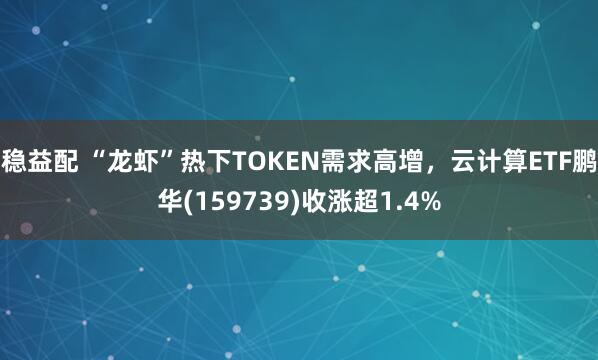 稳益配 “龙虾”热下TOKEN需求高增，云计算ETF鹏华(159739)收涨超1.4%