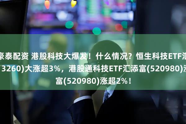 豪泰配资 港股科技大爆发！什么情况？恒生科技ETF汇添富(513260)大涨超3%，港股通科技ETF汇添富(520980)涨超2%！