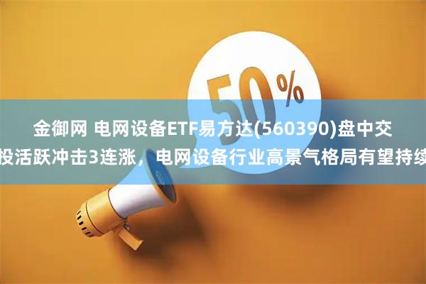 金御网 电网设备ETF易方达(560390)盘中交投活跃冲击3连涨，电网设备行业高景气格局有望持续