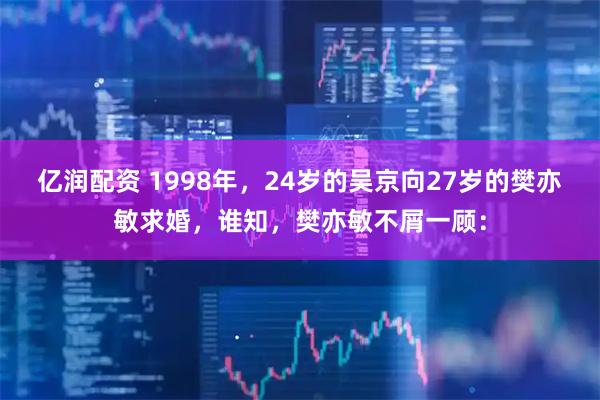 亿润配资 1998年，24岁的吴京向27岁的樊亦敏求婚，谁知，樊亦敏不屑一顾：
