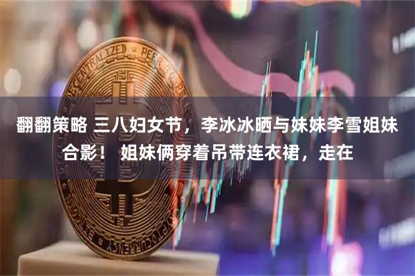 翻翻策略 三八妇女节，李冰冰晒与妹妹李雪姐妹合影！ 姐妹俩穿着吊带连衣裙，走在