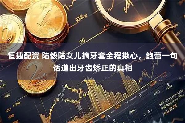 恒捷配资 陆毅陪女儿摘牙套全程揪心，鲍蕾一句话道出牙齿矫正的真相