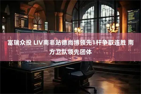 富瑞众投 LIV南非站德尚博领先1杆争取连胜 南方卫队领先团体