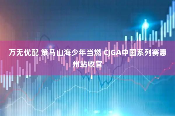 万无优配 策马山海少年当燃 CJGA中国系列赛惠州站收官