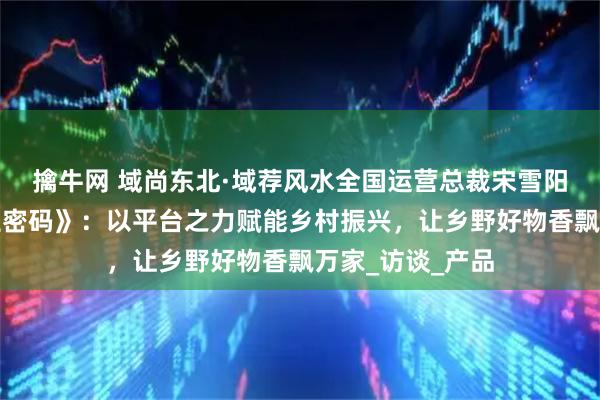 擒牛网 域尚东北·域荐风水全国运营总裁宋雪阳做客《搜享人生密码》：以平台之力赋能乡村振兴，让乡野好物香飘万家_访谈_产品