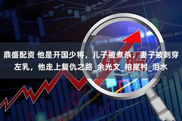 鼎盛配资 他是开国少将，儿子被煮杀，妻子被刺穿左乳，他走上复仇之路_余光文_柏崖村_泪水