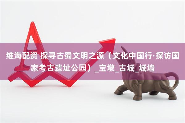 维海配资 探寻古蜀文明之源（文化中国行·探访国家考古遗址公园）_宝墩_古城_城墙