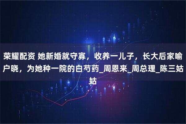 荣耀配资 她新婚就守寡，收养一儿子，长大后家喻户晓，为她种一院的白芍药_周恩来_周总理_陈三姑