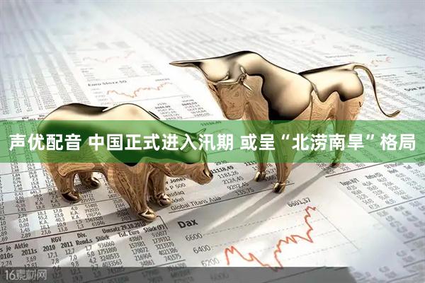 声优配音 中国正式进入汛期 或呈“北涝南旱”格局