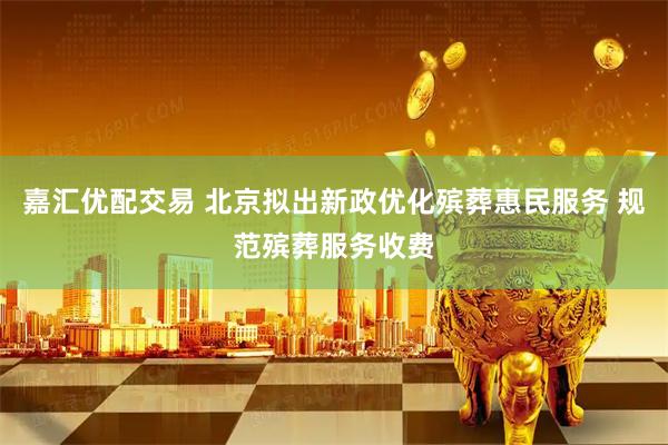 嘉汇优配交易 北京拟出新政优化殡葬惠民服务 规范殡葬服务收费