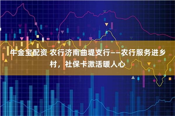 牛金宝配资 农行济南曲堤支行——农行服务进乡村,社保卡激活暖人心