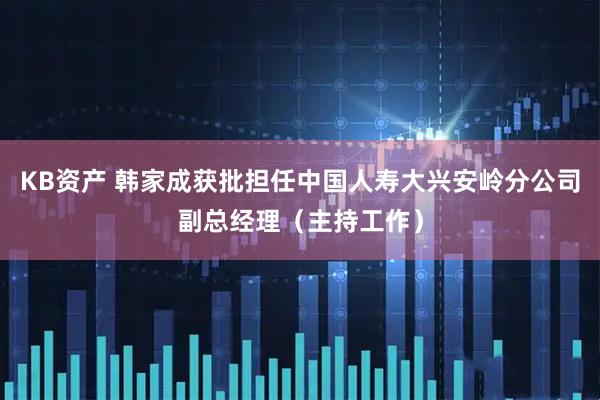 KB资产 韩家成获批担任中国人寿大兴安岭分公司副总经理（主持工作）
