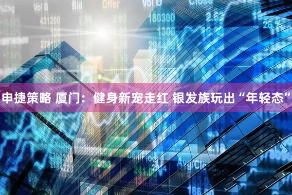 申捷策略 厦门：健身新宠走红 银发族玩出“年轻态”
