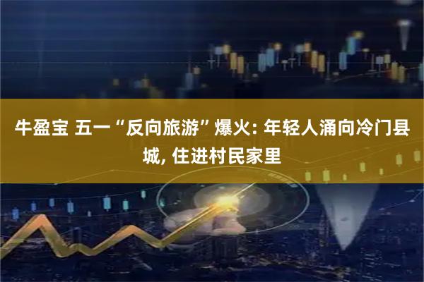 牛盈宝 五一“反向旅游”爆火: 年轻人涌向冷门县城, 住进村民家里