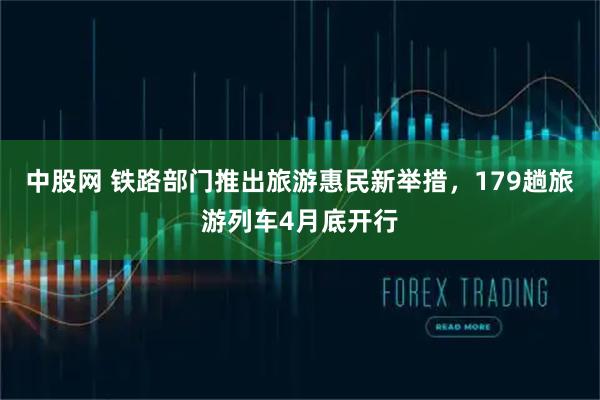 中股网 铁路部门推出旅游惠民新举措，179趟旅游列车4月底开行