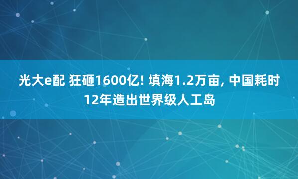 光大e配 狂砸1600亿! 填海1.2万亩, 中国耗时12年造出世界级人工岛