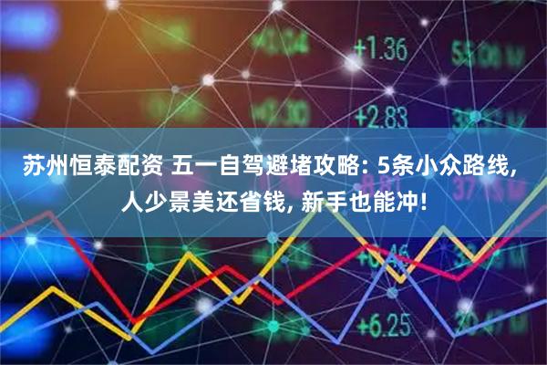 苏州恒泰配资 五一自驾避堵攻略: 5条小众路线, 人少景美还省钱, 新手也能冲!