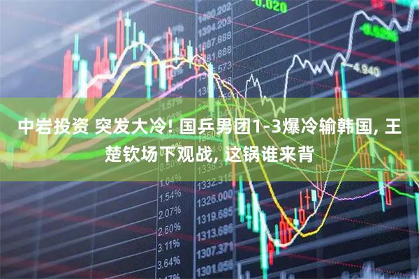 中岩投资 突发大冷! 国乒男团1-3爆冷输韩国, 王楚钦场下观战, 这锅谁来背