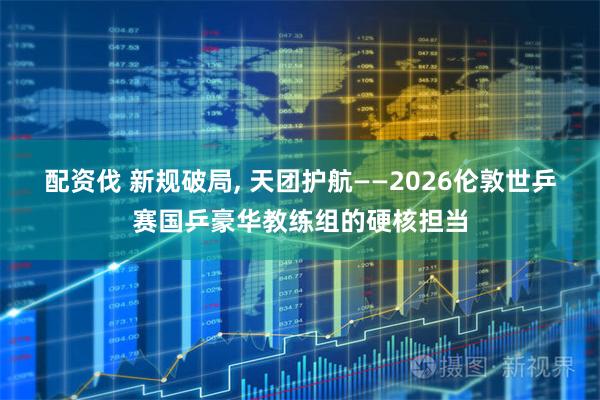 配资伐 新规破局, 天团护航——2026伦敦世乒赛国乒豪华教练组的硬核担当