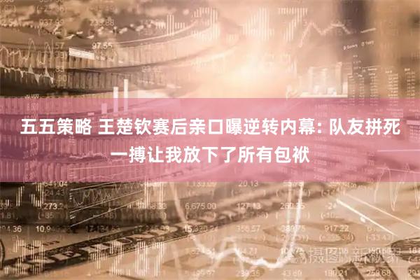 五五策略 王楚钦赛后亲口曝逆转内幕: 队友拼死一搏让我放下了所有包袱