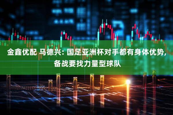 金鑫优配 马德兴: 国足亚洲杯对手都有身体优势, 备战要找力量型球队
