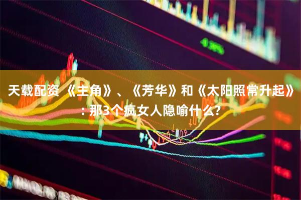 天载配资 《主角》、《芳华》和《太阳照常升起》: 那3个疯女人隐喻什么?