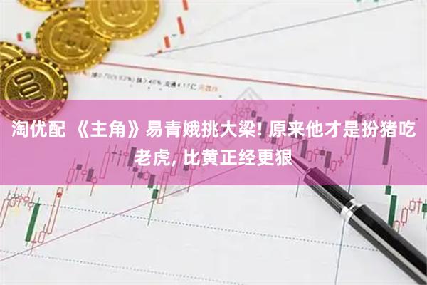 淘优配 《主角》易青娥挑大梁! 原来他才是扮猪吃老虎, 比黄正经更狠