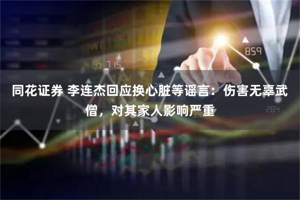同花证券 李连杰回应换心脏等谣言：伤害无辜武僧，对其家人影响严重