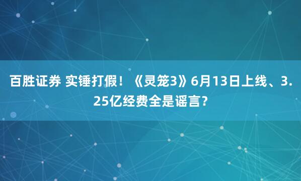 百胜证券 实锤打假！《灵笼3》6月13日上线、3.25亿经费全是谣言？