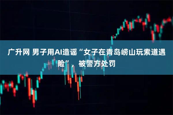 广升网 男子用AI造谣“女子在青岛崂山玩索道遇险”，被警方处罚
