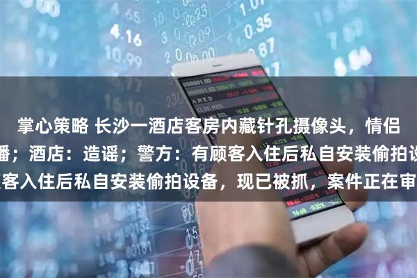 掌心策略 长沙一酒店客房内藏针孔摄像头，情侣被偷拍，隐私画面遭传播；酒店：造谣；警方：有顾客入住后私自安装偷拍设备，现已被抓，案件正在审理