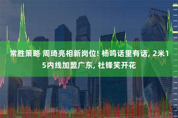 常胜策略 周琦亮相新岗位! 杨鸣话里有话, 2米15内线加盟广东, 杜锋笑开花