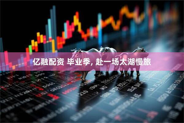 亿融配资 毕业季, 赴一场太湖慢旅