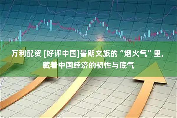 万利配资 [好评中国]暑期文旅的“烟火气”里, 藏着中国经济的韧性与底气