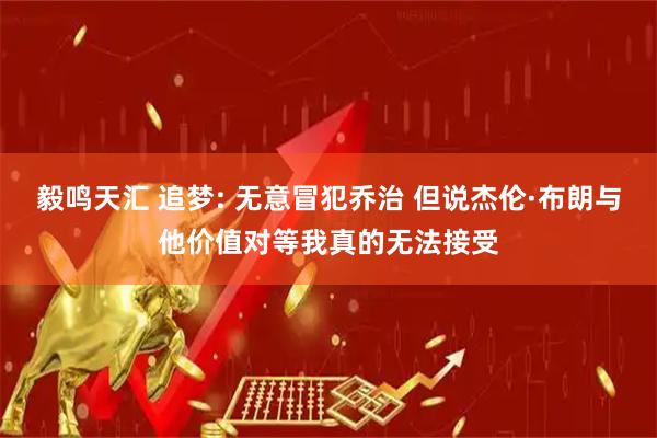 毅鸣天汇 追梦: 无意冒犯乔治 但说杰伦·布朗与他价值对等我真的无法接受