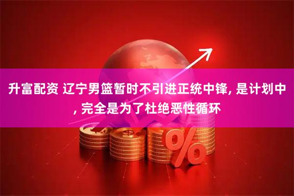 升富配资 辽宁男篮暂时不引进正统中锋, 是计划中, 完全是为了杜绝恶性循环