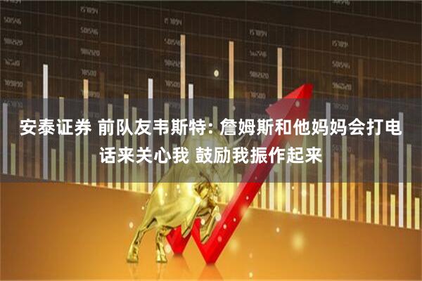 安泰证券 前队友韦斯特: 詹姆斯和他妈妈会打电话来关心我 鼓励我振作起来