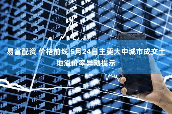 易富配资 价格前线|5月24日主要大中城市成交土地溢价率异动提示